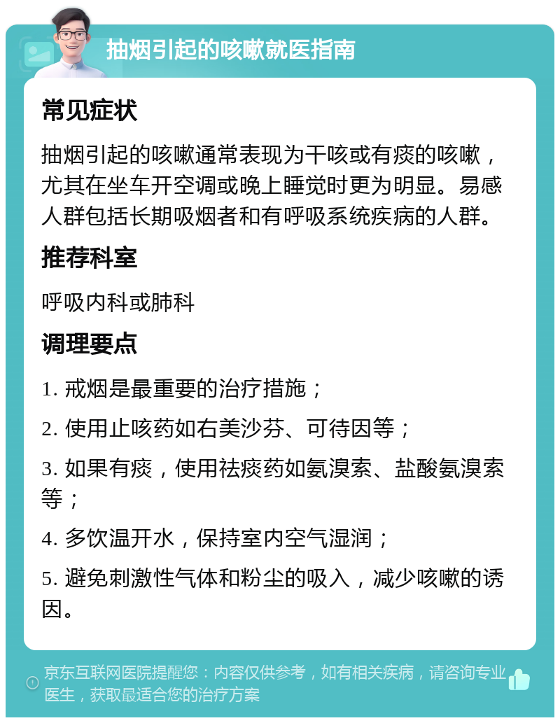 抽烟引起的咳嗽就医指南 常见症状 抽烟引起的咳嗽通常表现为干咳或有痰的咳嗽，尤其在坐车开空调或晚上睡觉时更为明显。易感人群包括长期吸烟者和有呼吸系统疾病的人群。 推荐科室 呼吸内科或肺科 调理要点 1. 戒烟是最重要的治疗措施； 2. 使用止咳药如右美沙芬、可待因等； 3. 如果有痰，使用祛痰药如氨溴索、盐酸氨溴索等； 4. 多饮温开水，保持室内空气湿润； 5. 避免刺激性气体和粉尘的吸入，减少咳嗽的诱因。