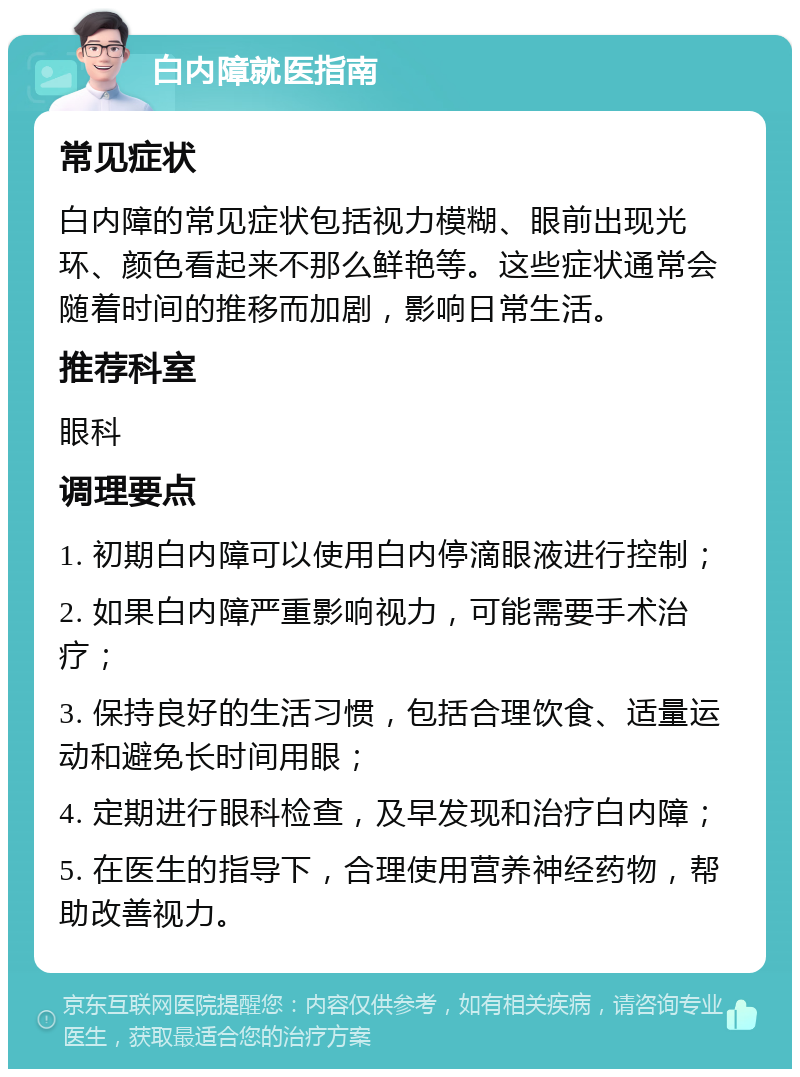 白内障就医指南 常见症状 白内障的常见症状包括视力模糊、眼前出现光环、颜色看起来不那么鲜艳等。这些症状通常会随着时间的推移而加剧，影响日常生活。 推荐科室 眼科 调理要点 1. 初期白内障可以使用白内停滴眼液进行控制； 2. 如果白内障严重影响视力，可能需要手术治疗； 3. 保持良好的生活习惯，包括合理饮食、适量运动和避免长时间用眼； 4. 定期进行眼科检查，及早发现和治疗白内障； 5. 在医生的指导下，合理使用营养神经药物，帮助改善视力。