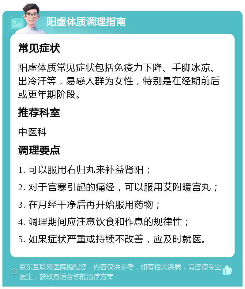 阳虚体质调理指南 常见症状 阳虚体质常见症状包括免疫力下降、手脚冰凉、出冷汗等，易感人群为女性，特别是在经期前后或更年期阶段。 推荐科室 中医科 调理要点 1. 可以服用右归丸来补益肾阳； 2. 对于宫寒引起的痛经，可以服用艾附暖宫丸； 3. 在月经干净后再开始服用药物； 4. 调理期间应注意饮食和作息的规律性； 5. 如果症状严重或持续不改善，应及时就医。