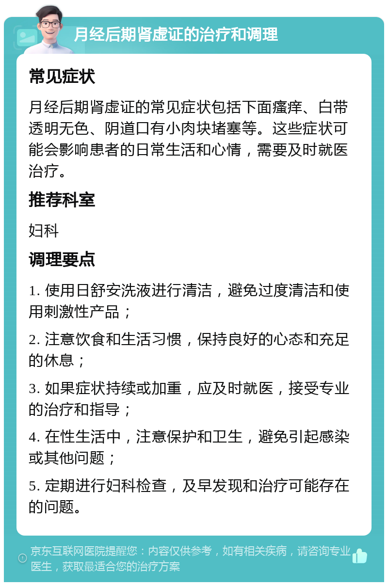 月经后期肾虚证的治疗和调理 常见症状 月经后期肾虚证的常见症状包括下面瘙痒、白带透明无色、阴道口有小肉块堵塞等。这些症状可能会影响患者的日常生活和心情，需要及时就医治疗。 推荐科室 妇科 调理要点 1. 使用日舒安洗液进行清洁，避免过度清洁和使用刺激性产品； 2. 注意饮食和生活习惯，保持良好的心态和充足的休息； 3. 如果症状持续或加重，应及时就医，接受专业的治疗和指导； 4. 在性生活中，注意保护和卫生，避免引起感染或其他问题； 5. 定期进行妇科检查，及早发现和治疗可能存在的问题。