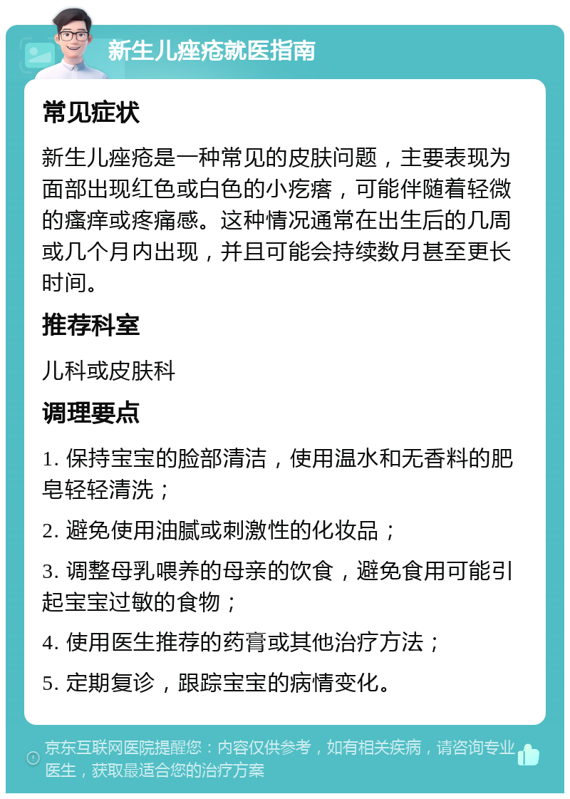 新生儿痤疮就医指南 常见症状 新生儿痤疮是一种常见的皮肤问题，主要表现为面部出现红色或白色的小疙瘩，可能伴随着轻微的瘙痒或疼痛感。这种情况通常在出生后的几周或几个月内出现，并且可能会持续数月甚至更长时间。 推荐科室 儿科或皮肤科 调理要点 1. 保持宝宝的脸部清洁，使用温水和无香料的肥皂轻轻清洗； 2. 避免使用油腻或刺激性的化妆品； 3. 调整母乳喂养的母亲的饮食，避免食用可能引起宝宝过敏的食物； 4. 使用医生推荐的药膏或其他治疗方法； 5. 定期复诊，跟踪宝宝的病情变化。