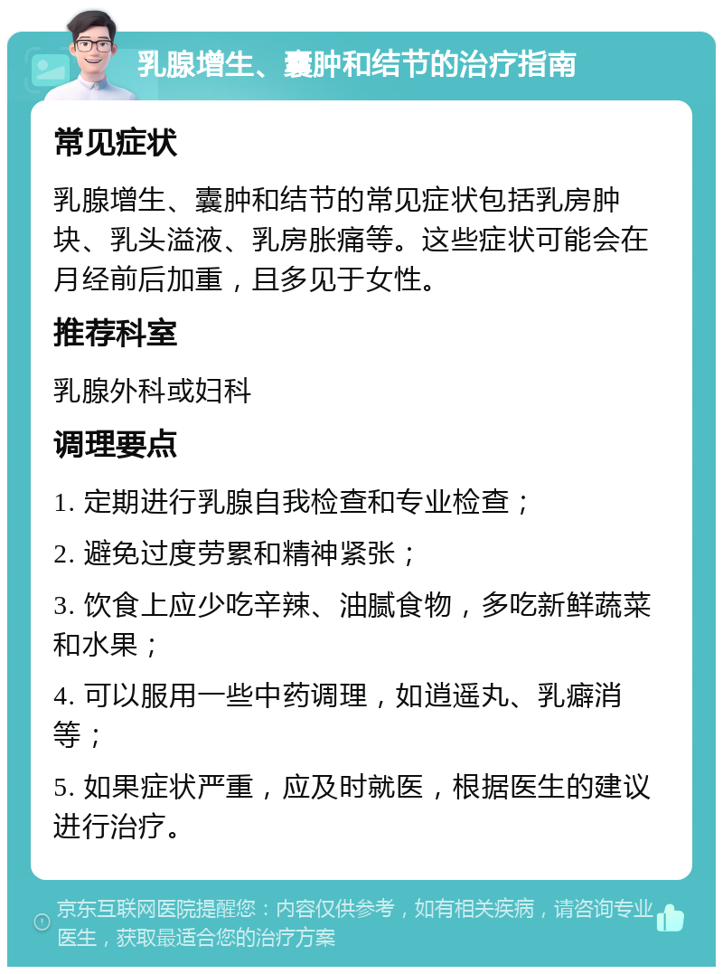 乳腺增生、囊肿和结节的治疗指南 常见症状 乳腺增生、囊肿和结节的常见症状包括乳房肿块、乳头溢液、乳房胀痛等。这些症状可能会在月经前后加重，且多见于女性。 推荐科室 乳腺外科或妇科 调理要点 1. 定期进行乳腺自我检查和专业检查； 2. 避免过度劳累和精神紧张； 3. 饮食上应少吃辛辣、油腻食物，多吃新鲜蔬菜和水果； 4. 可以服用一些中药调理，如逍遥丸、乳癖消等； 5. 如果症状严重，应及时就医，根据医生的建议进行治疗。