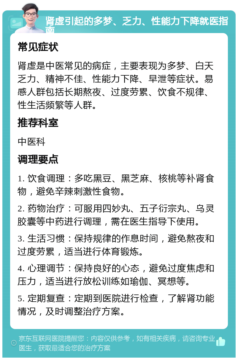 肾虚引起的多梦、乏力、性能力下降就医指南 常见症状 肾虚是中医常见的病症，主要表现为多梦、白天乏力、精神不佳、性能力下降、早泄等症状。易感人群包括长期熬夜、过度劳累、饮食不规律、性生活频繁等人群。 推荐科室 中医科 调理要点 1. 饮食调理：多吃黑豆、黑芝麻、核桃等补肾食物，避免辛辣刺激性食物。 2. 药物治疗：可服用四妙丸、五子衍宗丸、乌灵胶囊等中药进行调理，需在医生指导下使用。 3. 生活习惯：保持规律的作息时间，避免熬夜和过度劳累，适当进行体育锻炼。 4. 心理调节：保持良好的心态，避免过度焦虑和压力，适当进行放松训练如瑜伽、冥想等。 5. 定期复查：定期到医院进行检查，了解肾功能情况，及时调整治疗方案。