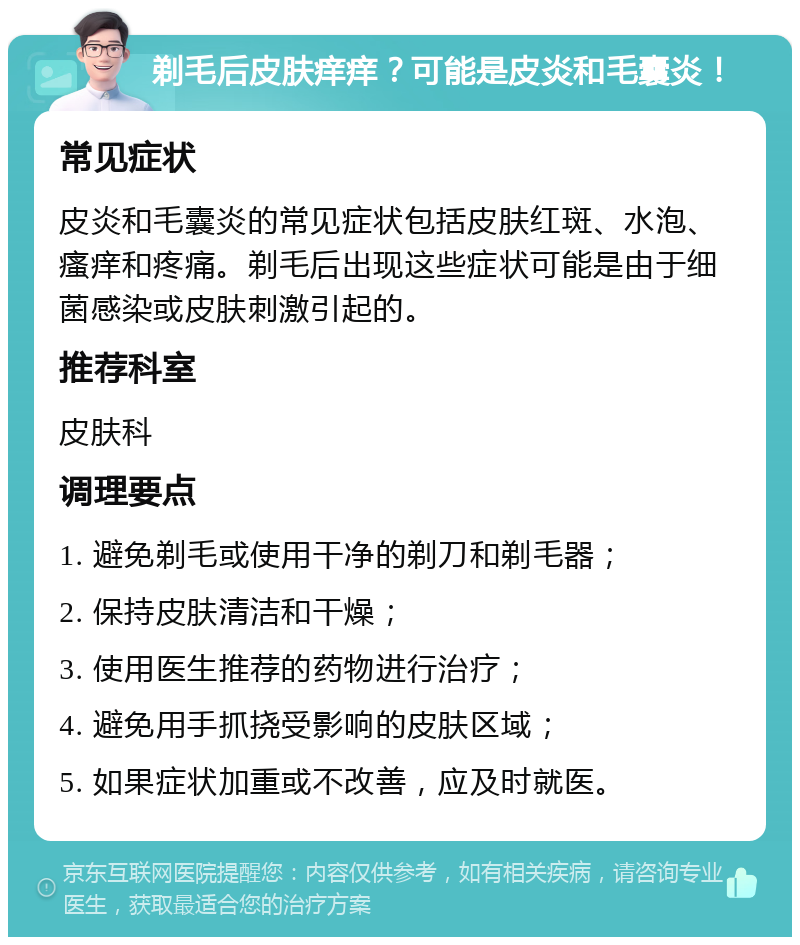 剃毛后皮肤痒痒？可能是皮炎和毛囊炎！ 常见症状 皮炎和毛囊炎的常见症状包括皮肤红斑、水泡、瘙痒和疼痛。剃毛后出现这些症状可能是由于细菌感染或皮肤刺激引起的。 推荐科室 皮肤科 调理要点 1. 避免剃毛或使用干净的剃刀和剃毛器； 2. 保持皮肤清洁和干燥； 3. 使用医生推荐的药物进行治疗； 4. 避免用手抓挠受影响的皮肤区域； 5. 如果症状加重或不改善，应及时就医。