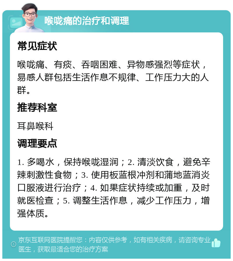 喉咙痛的治疗和调理 常见症状 喉咙痛、有痰、吞咽困难、异物感强烈等症状，易感人群包括生活作息不规律、工作压力大的人群。 推荐科室 耳鼻喉科 调理要点 1. 多喝水，保持喉咙湿润；2. 清淡饮食，避免辛辣刺激性食物；3. 使用板蓝根冲剂和蒲地蓝消炎口服液进行治疗；4. 如果症状持续或加重，及时就医检查；5. 调整生活作息，减少工作压力，增强体质。