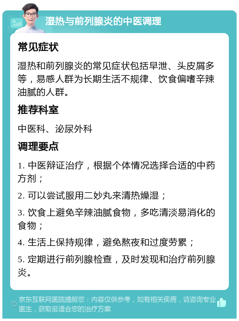 湿热与前列腺炎的中医调理 常见症状 湿热和前列腺炎的常见症状包括早泄、头皮屑多等，易感人群为长期生活不规律、饮食偏嗜辛辣油腻的人群。 推荐科室 中医科、泌尿外科 调理要点 1. 中医辩证治疗，根据个体情况选择合适的中药方剂； 2. 可以尝试服用二妙丸来清热燥湿； 3. 饮食上避免辛辣油腻食物，多吃清淡易消化的食物； 4. 生活上保持规律，避免熬夜和过度劳累； 5. 定期进行前列腺检查，及时发现和治疗前列腺炎。