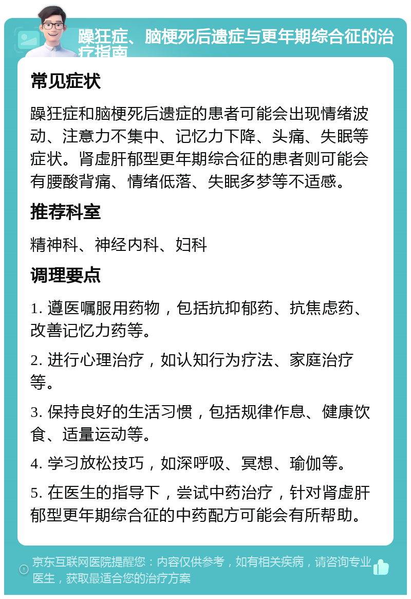 躁狂症、脑梗死后遗症与更年期综合征的治疗指南 常见症状 躁狂症和脑梗死后遗症的患者可能会出现情绪波动、注意力不集中、记忆力下降、头痛、失眠等症状。肾虚肝郁型更年期综合征的患者则可能会有腰酸背痛、情绪低落、失眠多梦等不适感。 推荐科室 精神科、神经内科、妇科 调理要点 1. 遵医嘱服用药物，包括抗抑郁药、抗焦虑药、改善记忆力药等。 2. 进行心理治疗，如认知行为疗法、家庭治疗等。 3. 保持良好的生活习惯，包括规律作息、健康饮食、适量运动等。 4. 学习放松技巧，如深呼吸、冥想、瑜伽等。 5. 在医生的指导下，尝试中药治疗，针对肾虚肝郁型更年期综合征的中药配方可能会有所帮助。