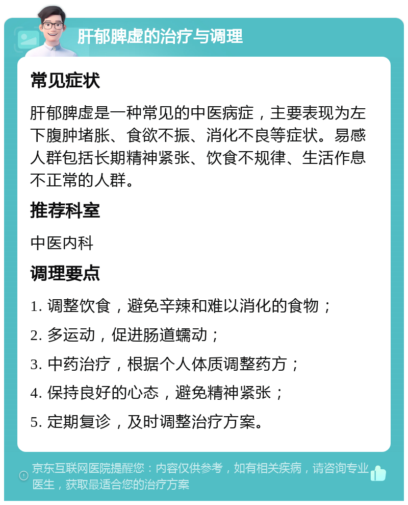 肝郁脾虚的治疗与调理 常见症状 肝郁脾虚是一种常见的中医病症，主要表现为左下腹肿堵胀、食欲不振、消化不良等症状。易感人群包括长期精神紧张、饮食不规律、生活作息不正常的人群。 推荐科室 中医内科 调理要点 1. 调整饮食，避免辛辣和难以消化的食物； 2. 多运动，促进肠道蠕动； 3. 中药治疗，根据个人体质调整药方； 4. 保持良好的心态，避免精神紧张； 5. 定期复诊，及时调整治疗方案。