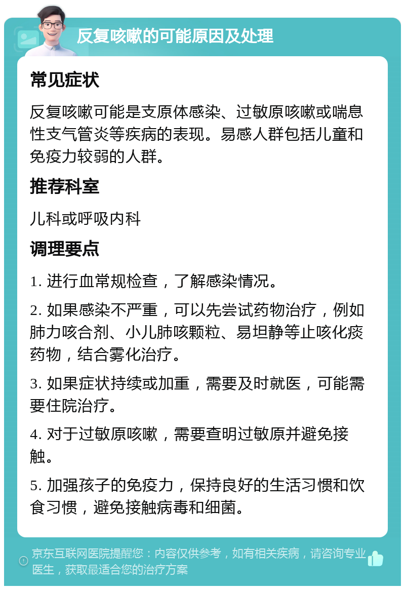 反复咳嗽的可能原因及处理 常见症状 反复咳嗽可能是支原体感染、过敏原咳嗽或喘息性支气管炎等疾病的表现。易感人群包括儿童和免疫力较弱的人群。 推荐科室 儿科或呼吸内科 调理要点 1. 进行血常规检查，了解感染情况。 2. 如果感染不严重，可以先尝试药物治疗，例如肺力咳合剂、小儿肺咳颗粒、易坦静等止咳化痰药物，结合雾化治疗。 3. 如果症状持续或加重，需要及时就医，可能需要住院治疗。 4. 对于过敏原咳嗽，需要查明过敏原并避免接触。 5. 加强孩子的免疫力，保持良好的生活习惯和饮食习惯，避免接触病毒和细菌。