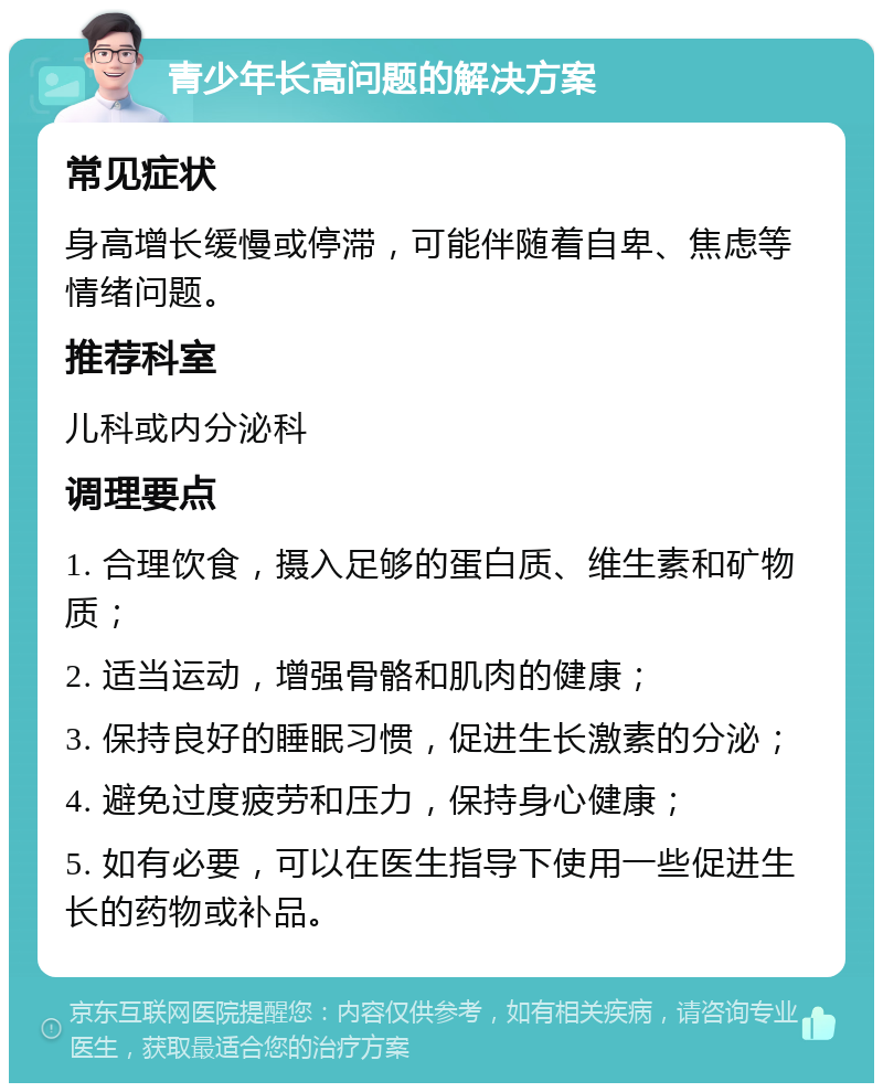 青少年长高问题的解决方案 常见症状 身高增长缓慢或停滞，可能伴随着自卑、焦虑等情绪问题。 推荐科室 儿科或内分泌科 调理要点 1. 合理饮食，摄入足够的蛋白质、维生素和矿物质； 2. 适当运动，增强骨骼和肌肉的健康； 3. 保持良好的睡眠习惯，促进生长激素的分泌； 4. 避免过度疲劳和压力，保持身心健康； 5. 如有必要，可以在医生指导下使用一些促进生长的药物或补品。