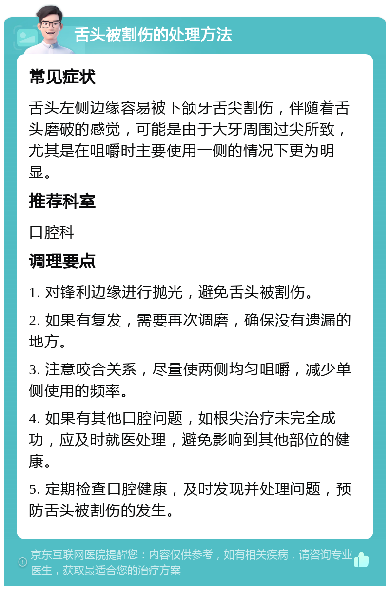 舌头被割伤的处理方法 常见症状 舌头左侧边缘容易被下颌牙舌尖割伤，伴随着舌头磨破的感觉，可能是由于大牙周围过尖所致，尤其是在咀嚼时主要使用一侧的情况下更为明显。 推荐科室 口腔科 调理要点 1. 对锋利边缘进行抛光，避免舌头被割伤。 2. 如果有复发，需要再次调磨，确保没有遗漏的地方。 3. 注意咬合关系，尽量使两侧均匀咀嚼，减少单侧使用的频率。 4. 如果有其他口腔问题，如根尖治疗未完全成功，应及时就医处理，避免影响到其他部位的健康。 5. 定期检查口腔健康，及时发现并处理问题，预防舌头被割伤的发生。