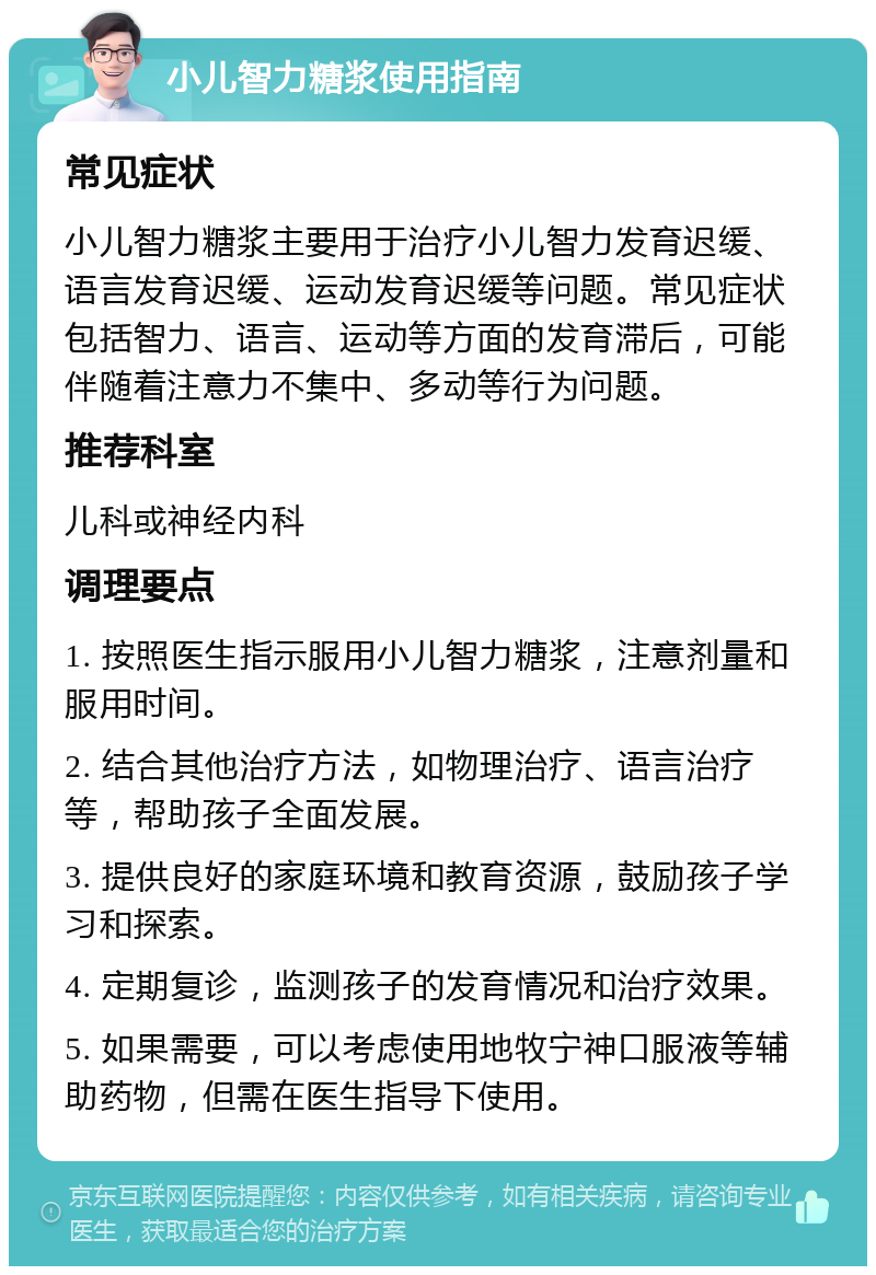 小儿智力糖浆使用指南 常见症状 小儿智力糖浆主要用于治疗小儿智力发育迟缓、语言发育迟缓、运动发育迟缓等问题。常见症状包括智力、语言、运动等方面的发育滞后，可能伴随着注意力不集中、多动等行为问题。 推荐科室 儿科或神经内科 调理要点 1. 按照医生指示服用小儿智力糖浆，注意剂量和服用时间。 2. 结合其他治疗方法，如物理治疗、语言治疗等，帮助孩子全面发展。 3. 提供良好的家庭环境和教育资源，鼓励孩子学习和探索。 4. 定期复诊，监测孩子的发育情况和治疗效果。 5. 如果需要，可以考虑使用地牧宁神口服液等辅助药物，但需在医生指导下使用。