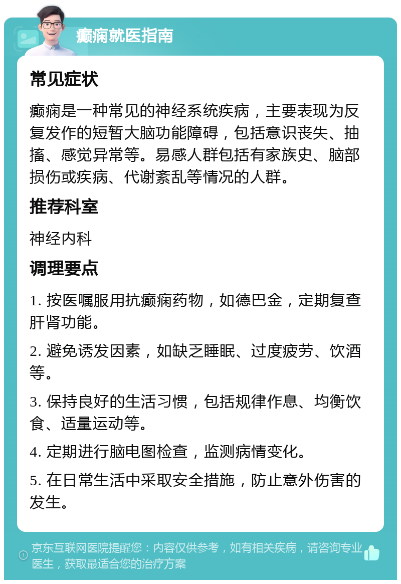 癫痫就医指南 常见症状 癫痫是一种常见的神经系统疾病，主要表现为反复发作的短暂大脑功能障碍，包括意识丧失、抽搐、感觉异常等。易感人群包括有家族史、脑部损伤或疾病、代谢紊乱等情况的人群。 推荐科室 神经内科 调理要点 1. 按医嘱服用抗癫痫药物，如德巴金，定期复查肝肾功能。 2. 避免诱发因素，如缺乏睡眠、过度疲劳、饮酒等。 3. 保持良好的生活习惯，包括规律作息、均衡饮食、适量运动等。 4. 定期进行脑电图检查，监测病情变化。 5. 在日常生活中采取安全措施，防止意外伤害的发生。