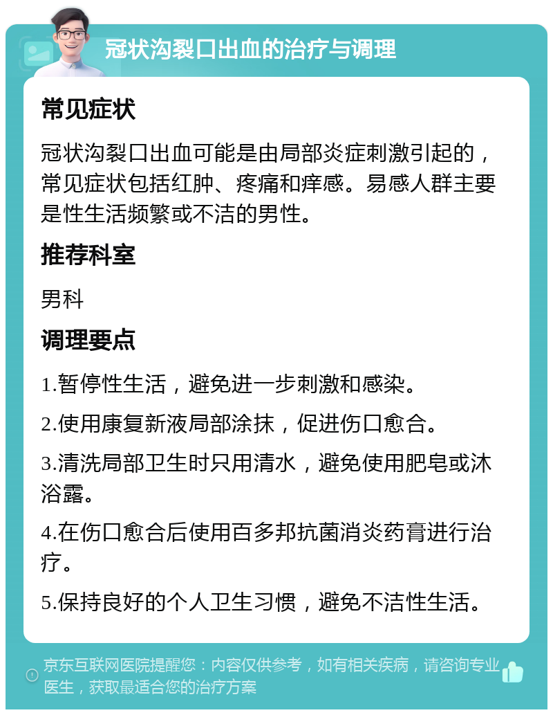 冠状沟裂口出血的治疗与调理 常见症状 冠状沟裂口出血可能是由局部炎症刺激引起的，常见症状包括红肿、疼痛和痒感。易感人群主要是性生活频繁或不洁的男性。 推荐科室 男科 调理要点 1.暂停性生活，避免进一步刺激和感染。 2.使用康复新液局部涂抹，促进伤口愈合。 3.清洗局部卫生时只用清水，避免使用肥皂或沐浴露。 4.在伤口愈合后使用百多邦抗菌消炎药膏进行治疗。 5.保持良好的个人卫生习惯，避免不洁性生活。