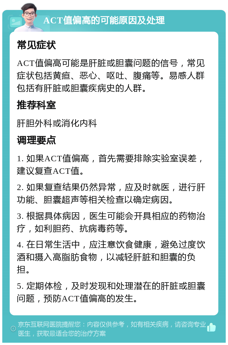 ACT值偏高的可能原因及处理 常见症状 ACT值偏高可能是肝脏或胆囊问题的信号，常见症状包括黄疸、恶心、呕吐、腹痛等。易感人群包括有肝脏或胆囊疾病史的人群。 推荐科室 肝胆外科或消化内科 调理要点 1. 如果ACT值偏高，首先需要排除实验室误差，建议复查ACT值。 2. 如果复查结果仍然异常，应及时就医，进行肝功能、胆囊超声等相关检查以确定病因。 3. 根据具体病因，医生可能会开具相应的药物治疗，如利胆药、抗病毒药等。 4. 在日常生活中，应注意饮食健康，避免过度饮酒和摄入高脂肪食物，以减轻肝脏和胆囊的负担。 5. 定期体检，及时发现和处理潜在的肝脏或胆囊问题，预防ACT值偏高的发生。