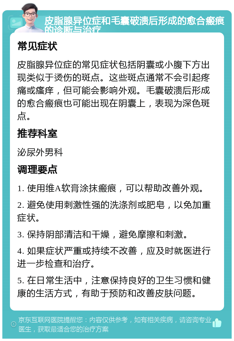 皮脂腺异位症和毛囊破溃后形成的愈合瘢痕的诊断与治疗 常见症状 皮脂腺异位症的常见症状包括阴囊或小腹下方出现类似于烫伤的斑点。这些斑点通常不会引起疼痛或瘙痒，但可能会影响外观。毛囊破溃后形成的愈合瘢痕也可能出现在阴囊上，表现为深色斑点。 推荐科室 泌尿外男科 调理要点 1. 使用维A软膏涂抹瘢痕，可以帮助改善外观。 2. 避免使用刺激性强的洗涤剂或肥皂，以免加重症状。 3. 保持阴部清洁和干燥，避免摩擦和刺激。 4. 如果症状严重或持续不改善，应及时就医进行进一步检查和治疗。 5. 在日常生活中，注意保持良好的卫生习惯和健康的生活方式，有助于预防和改善皮肤问题。