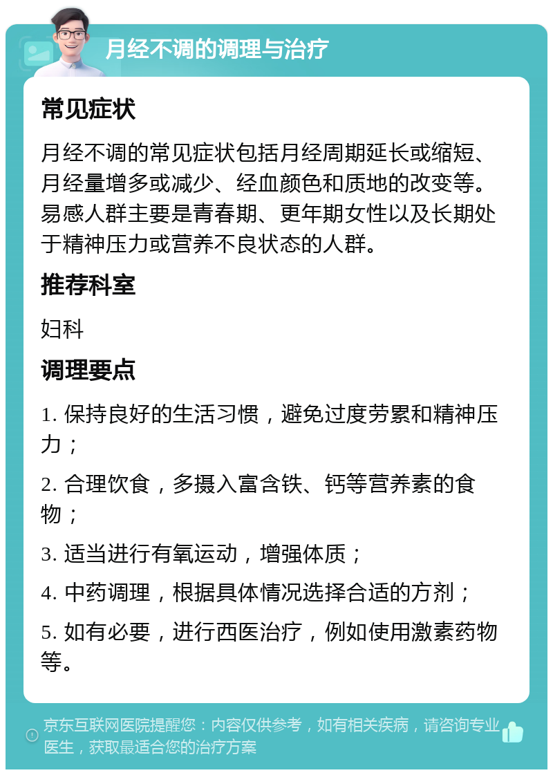 月经不调的调理与治疗 常见症状 月经不调的常见症状包括月经周期延长或缩短、月经量增多或减少、经血颜色和质地的改变等。易感人群主要是青春期、更年期女性以及长期处于精神压力或营养不良状态的人群。 推荐科室 妇科 调理要点 1. 保持良好的生活习惯，避免过度劳累和精神压力； 2. 合理饮食，多摄入富含铁、钙等营养素的食物； 3. 适当进行有氧运动，增强体质； 4. 中药调理，根据具体情况选择合适的方剂； 5. 如有必要，进行西医治疗，例如使用激素药物等。