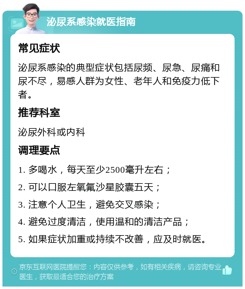 泌尿系感染就医指南 常见症状 泌尿系感染的典型症状包括尿频、尿急、尿痛和尿不尽，易感人群为女性、老年人和免疫力低下者。 推荐科室 泌尿外科或内科 调理要点 1. 多喝水，每天至少2500毫升左右； 2. 可以口服左氧氟沙星胶囊五天； 3. 注意个人卫生，避免交叉感染； 4. 避免过度清洁，使用温和的清洁产品； 5. 如果症状加重或持续不改善，应及时就医。