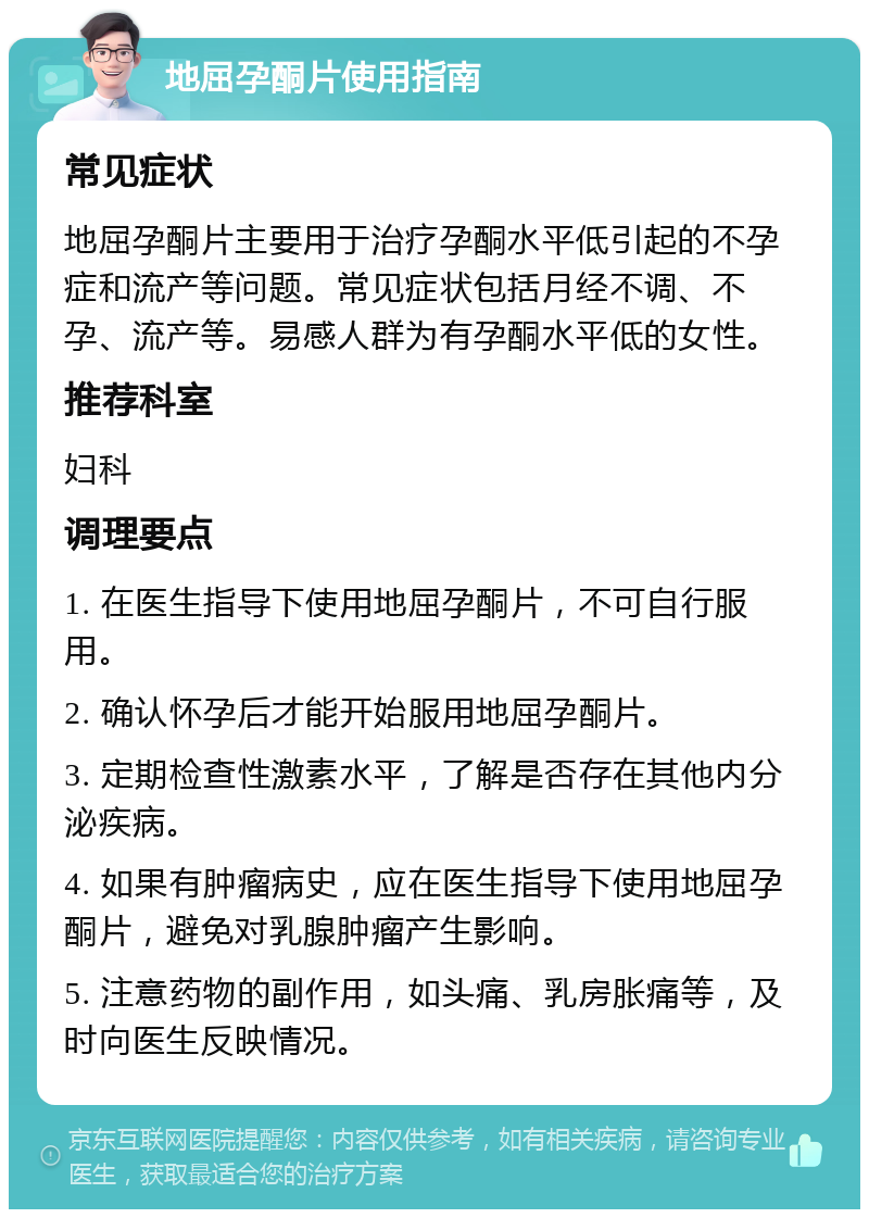 地屈孕酮片使用指南 常见症状 地屈孕酮片主要用于治疗孕酮水平低引起的不孕症和流产等问题。常见症状包括月经不调、不孕、流产等。易感人群为有孕酮水平低的女性。 推荐科室 妇科 调理要点 1. 在医生指导下使用地屈孕酮片，不可自行服用。 2. 确认怀孕后才能开始服用地屈孕酮片。 3. 定期检查性激素水平，了解是否存在其他内分泌疾病。 4. 如果有肿瘤病史，应在医生指导下使用地屈孕酮片，避免对乳腺肿瘤产生影响。 5. 注意药物的副作用，如头痛、乳房胀痛等，及时向医生反映情况。