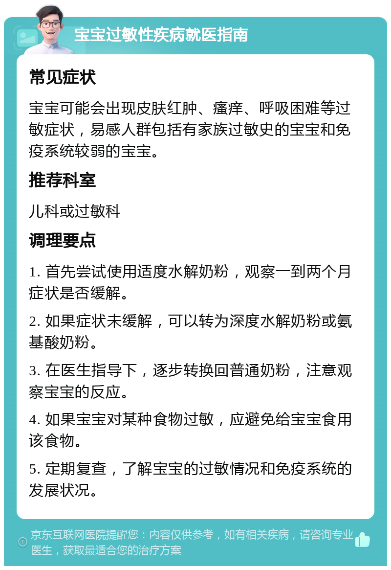 宝宝过敏性疾病就医指南 常见症状 宝宝可能会出现皮肤红肿、瘙痒、呼吸困难等过敏症状，易感人群包括有家族过敏史的宝宝和免疫系统较弱的宝宝。 推荐科室 儿科或过敏科 调理要点 1. 首先尝试使用适度水解奶粉，观察一到两个月症状是否缓解。 2. 如果症状未缓解，可以转为深度水解奶粉或氨基酸奶粉。 3. 在医生指导下，逐步转换回普通奶粉，注意观察宝宝的反应。 4. 如果宝宝对某种食物过敏，应避免给宝宝食用该食物。 5. 定期复查，了解宝宝的过敏情况和免疫系统的发展状况。