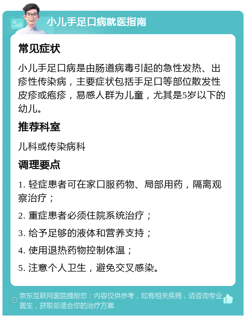 小儿手足口病就医指南 常见症状 小儿手足口病是由肠道病毒引起的急性发热、出疹性传染病，主要症状包括手足口等部位散发性皮疹或疱疹，易感人群为儿童，尤其是5岁以下的幼儿。 推荐科室 儿科或传染病科 调理要点 1. 轻症患者可在家口服药物、局部用药，隔离观察治疗； 2. 重症患者必须住院系统治疗； 3. 给予足够的液体和营养支持； 4. 使用退热药物控制体温； 5. 注意个人卫生，避免交叉感染。