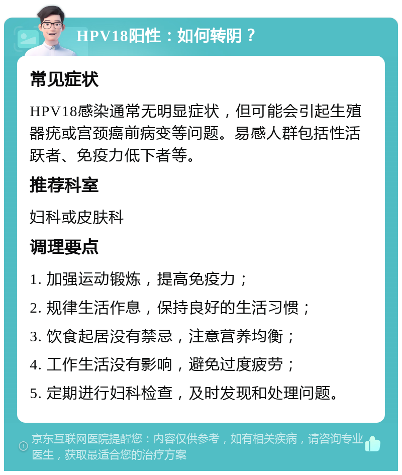 HPV18阳性：如何转阴？ 常见症状 HPV18感染通常无明显症状，但可能会引起生殖器疣或宫颈癌前病变等问题。易感人群包括性活跃者、免疫力低下者等。 推荐科室 妇科或皮肤科 调理要点 1. 加强运动锻炼，提高免疫力； 2. 规律生活作息，保持良好的生活习惯； 3. 饮食起居没有禁忌，注意营养均衡； 4. 工作生活没有影响，避免过度疲劳； 5. 定期进行妇科检查，及时发现和处理问题。