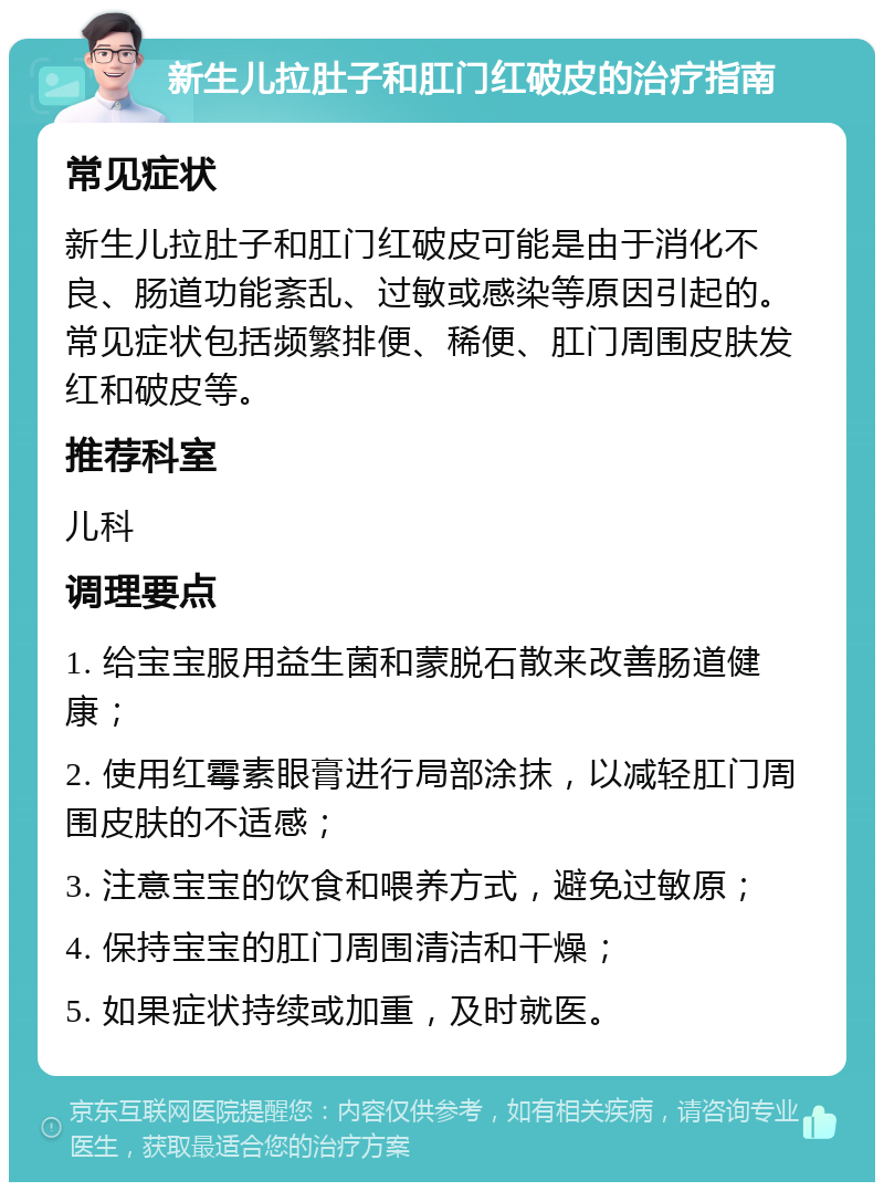 新生儿拉肚子和肛门红破皮的治疗指南 常见症状 新生儿拉肚子和肛门红破皮可能是由于消化不良、肠道功能紊乱、过敏或感染等原因引起的。常见症状包括频繁排便、稀便、肛门周围皮肤发红和破皮等。 推荐科室 儿科 调理要点 1. 给宝宝服用益生菌和蒙脱石散来改善肠道健康； 2. 使用红霉素眼膏进行局部涂抹，以减轻肛门周围皮肤的不适感； 3. 注意宝宝的饮食和喂养方式，避免过敏原； 4. 保持宝宝的肛门周围清洁和干燥； 5. 如果症状持续或加重，及时就医。