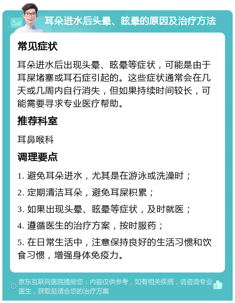 耳朵进水后头晕、眩晕的原因及治疗方法 常见症状 耳朵进水后出现头晕、眩晕等症状，可能是由于耳屎堵塞或耳石症引起的。这些症状通常会在几天或几周内自行消失，但如果持续时间较长，可能需要寻求专业医疗帮助。 推荐科室 耳鼻喉科 调理要点 1. 避免耳朵进水，尤其是在游泳或洗澡时； 2. 定期清洁耳朵，避免耳屎积累； 3. 如果出现头晕、眩晕等症状，及时就医； 4. 遵循医生的治疗方案，按时服药； 5. 在日常生活中，注意保持良好的生活习惯和饮食习惯，增强身体免疫力。