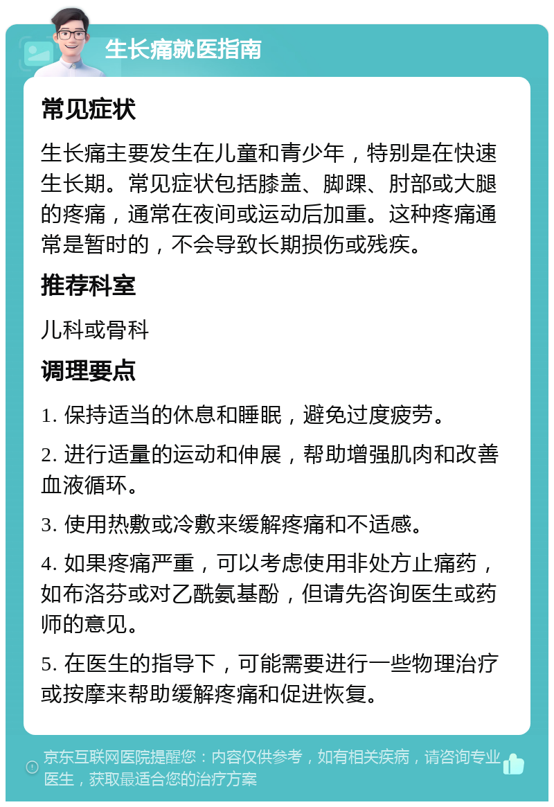 生长痛就医指南 常见症状 生长痛主要发生在儿童和青少年，特别是在快速生长期。常见症状包括膝盖、脚踝、肘部或大腿的疼痛，通常在夜间或运动后加重。这种疼痛通常是暂时的，不会导致长期损伤或残疾。 推荐科室 儿科或骨科 调理要点 1. 保持适当的休息和睡眠，避免过度疲劳。 2. 进行适量的运动和伸展，帮助增强肌肉和改善血液循环。 3. 使用热敷或冷敷来缓解疼痛和不适感。 4. 如果疼痛严重，可以考虑使用非处方止痛药，如布洛芬或对乙酰氨基酚，但请先咨询医生或药师的意见。 5. 在医生的指导下，可能需要进行一些物理治疗或按摩来帮助缓解疼痛和促进恢复。