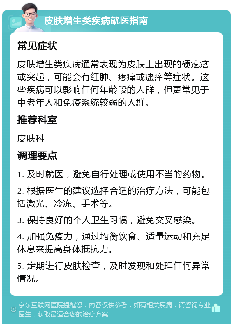 皮肤增生类疾病就医指南 常见症状 皮肤增生类疾病通常表现为皮肤上出现的硬疙瘩或突起，可能会有红肿、疼痛或瘙痒等症状。这些疾病可以影响任何年龄段的人群，但更常见于中老年人和免疫系统较弱的人群。 推荐科室 皮肤科 调理要点 1. 及时就医，避免自行处理或使用不当的药物。 2. 根据医生的建议选择合适的治疗方法，可能包括激光、冷冻、手术等。 3. 保持良好的个人卫生习惯，避免交叉感染。 4. 加强免疫力，通过均衡饮食、适量运动和充足休息来提高身体抵抗力。 5. 定期进行皮肤检查，及时发现和处理任何异常情况。