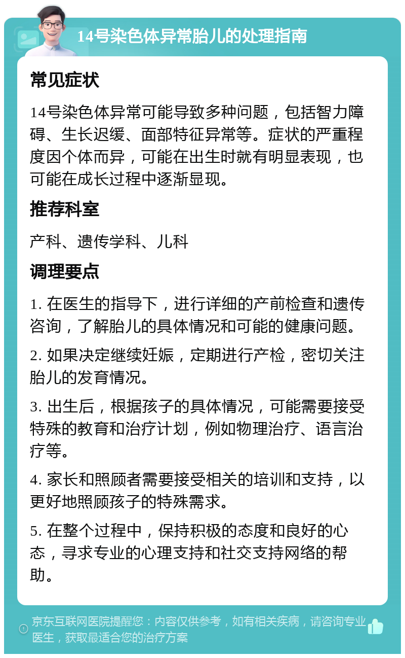 14号染色体异常胎儿的处理指南 常见症状 14号染色体异常可能导致多种问题，包括智力障碍、生长迟缓、面部特征异常等。症状的严重程度因个体而异，可能在出生时就有明显表现，也可能在成长过程中逐渐显现。 推荐科室 产科、遗传学科、儿科 调理要点 1. 在医生的指导下，进行详细的产前检查和遗传咨询，了解胎儿的具体情况和可能的健康问题。 2. 如果决定继续妊娠，定期进行产检，密切关注胎儿的发育情况。 3. 出生后，根据孩子的具体情况，可能需要接受特殊的教育和治疗计划，例如物理治疗、语言治疗等。 4. 家长和照顾者需要接受相关的培训和支持，以更好地照顾孩子的特殊需求。 5. 在整个过程中，保持积极的态度和良好的心态，寻求专业的心理支持和社交支持网络的帮助。