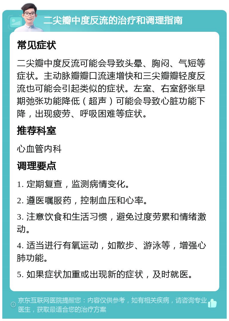 二尖瓣中度反流的治疗和调理指南 常见症状 二尖瓣中度反流可能会导致头晕、胸闷、气短等症状。主动脉瓣瓣口流速增快和三尖瓣瓣轻度反流也可能会引起类似的症状。左室、右室舒张早期弛张功能降低（超声）可能会导致心脏功能下降，出现疲劳、呼吸困难等症状。 推荐科室 心血管内科 调理要点 1. 定期复查，监测病情变化。 2. 遵医嘱服药，控制血压和心率。 3. 注意饮食和生活习惯，避免过度劳累和情绪激动。 4. 适当进行有氧运动，如散步、游泳等，增强心肺功能。 5. 如果症状加重或出现新的症状，及时就医。