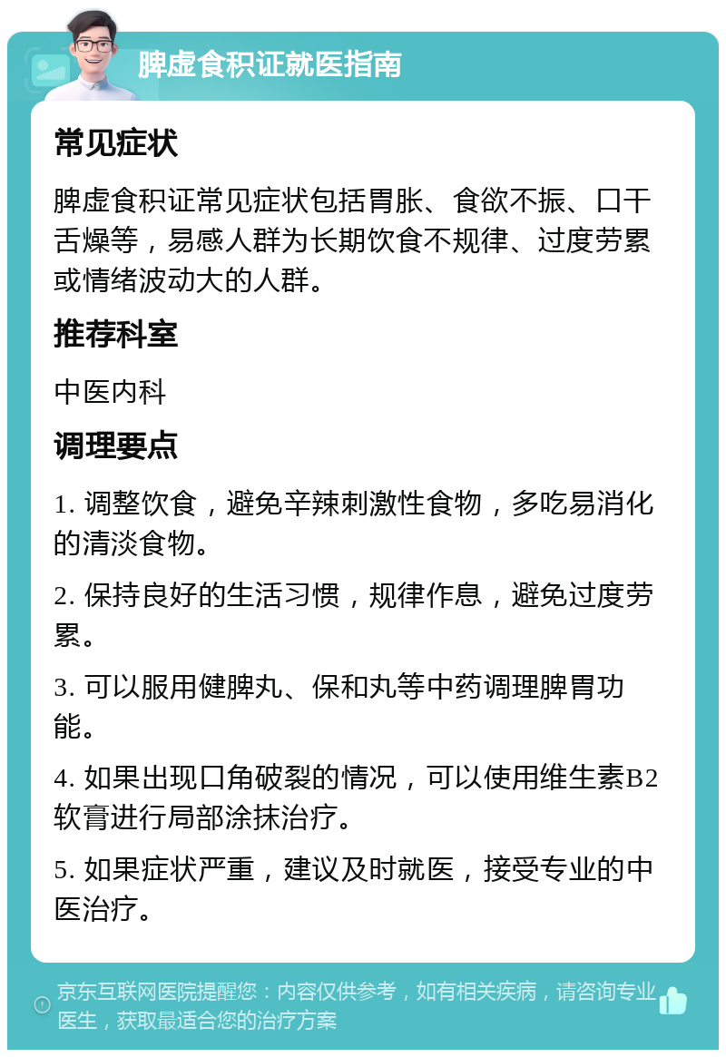 脾虚食积证就医指南 常见症状 脾虚食积证常见症状包括胃胀、食欲不振、口干舌燥等，易感人群为长期饮食不规律、过度劳累或情绪波动大的人群。 推荐科室 中医内科 调理要点 1. 调整饮食，避免辛辣刺激性食物，多吃易消化的清淡食物。 2. 保持良好的生活习惯，规律作息，避免过度劳累。 3. 可以服用健脾丸、保和丸等中药调理脾胃功能。 4. 如果出现口角破裂的情况，可以使用维生素B2软膏进行局部涂抹治疗。 5. 如果症状严重，建议及时就医，接受专业的中医治疗。