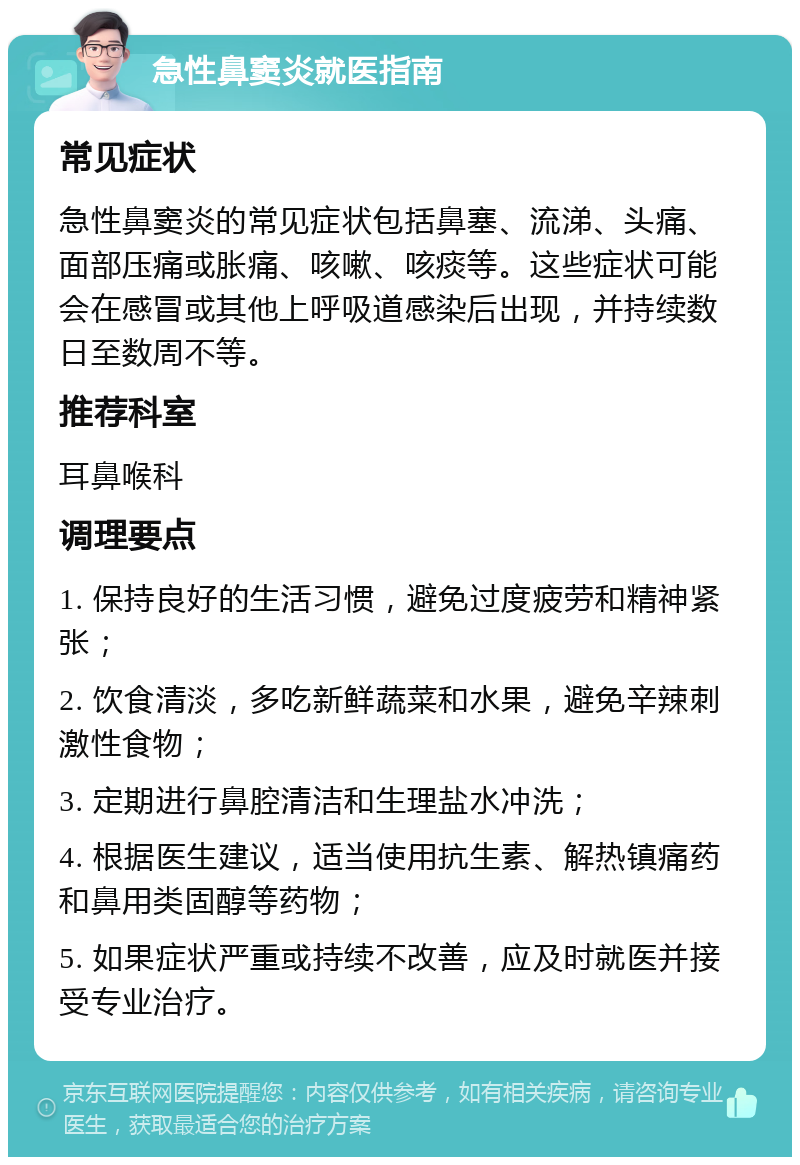 急性鼻窦炎就医指南 常见症状 急性鼻窦炎的常见症状包括鼻塞、流涕、头痛、面部压痛或胀痛、咳嗽、咳痰等。这些症状可能会在感冒或其他上呼吸道感染后出现，并持续数日至数周不等。 推荐科室 耳鼻喉科 调理要点 1. 保持良好的生活习惯，避免过度疲劳和精神紧张； 2. 饮食清淡，多吃新鲜蔬菜和水果，避免辛辣刺激性食物； 3. 定期进行鼻腔清洁和生理盐水冲洗； 4. 根据医生建议，适当使用抗生素、解热镇痛药和鼻用类固醇等药物； 5. 如果症状严重或持续不改善，应及时就医并接受专业治疗。