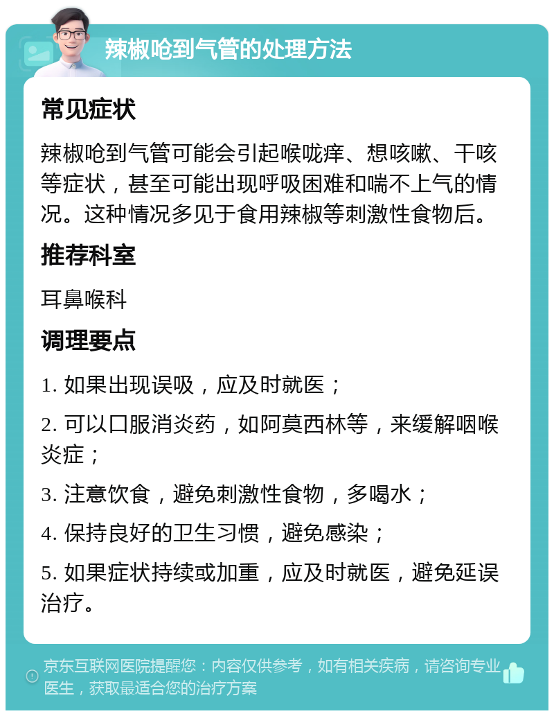 辣椒呛到气管的处理方法 常见症状 辣椒呛到气管可能会引起喉咙痒、想咳嗽、干咳等症状，甚至可能出现呼吸困难和喘不上气的情况。这种情况多见于食用辣椒等刺激性食物后。 推荐科室 耳鼻喉科 调理要点 1. 如果出现误吸，应及时就医； 2. 可以口服消炎药，如阿莫西林等，来缓解咽喉炎症； 3. 注意饮食，避免刺激性食物，多喝水； 4. 保持良好的卫生习惯，避免感染； 5. 如果症状持续或加重，应及时就医，避免延误治疗。