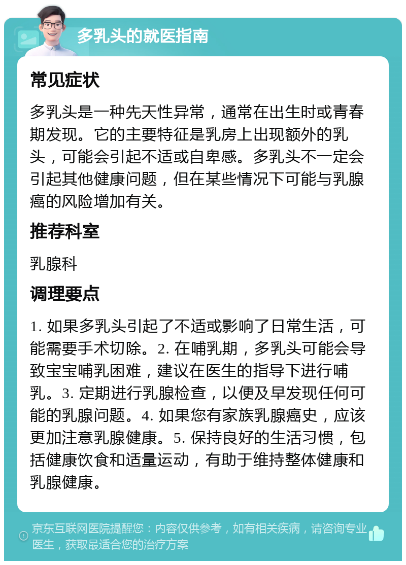 多乳头的就医指南 常见症状 多乳头是一种先天性异常，通常在出生时或青春期发现。它的主要特征是乳房上出现额外的乳头，可能会引起不适或自卑感。多乳头不一定会引起其他健康问题，但在某些情况下可能与乳腺癌的风险增加有关。 推荐科室 乳腺科 调理要点 1. 如果多乳头引起了不适或影响了日常生活，可能需要手术切除。2. 在哺乳期，多乳头可能会导致宝宝哺乳困难，建议在医生的指导下进行哺乳。3. 定期进行乳腺检查，以便及早发现任何可能的乳腺问题。4. 如果您有家族乳腺癌史，应该更加注意乳腺健康。5. 保持良好的生活习惯，包括健康饮食和适量运动，有助于维持整体健康和乳腺健康。