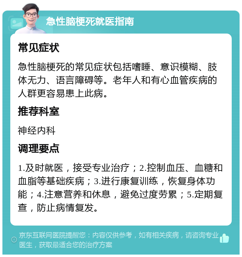 急性脑梗死就医指南 常见症状 急性脑梗死的常见症状包括嗜睡、意识模糊、肢体无力、语言障碍等。老年人和有心血管疾病的人群更容易患上此病。 推荐科室 神经内科 调理要点 1.及时就医，接受专业治疗；2.控制血压、血糖和血脂等基础疾病；3.进行康复训练，恢复身体功能；4.注意营养和休息，避免过度劳累；5.定期复查，防止病情复发。