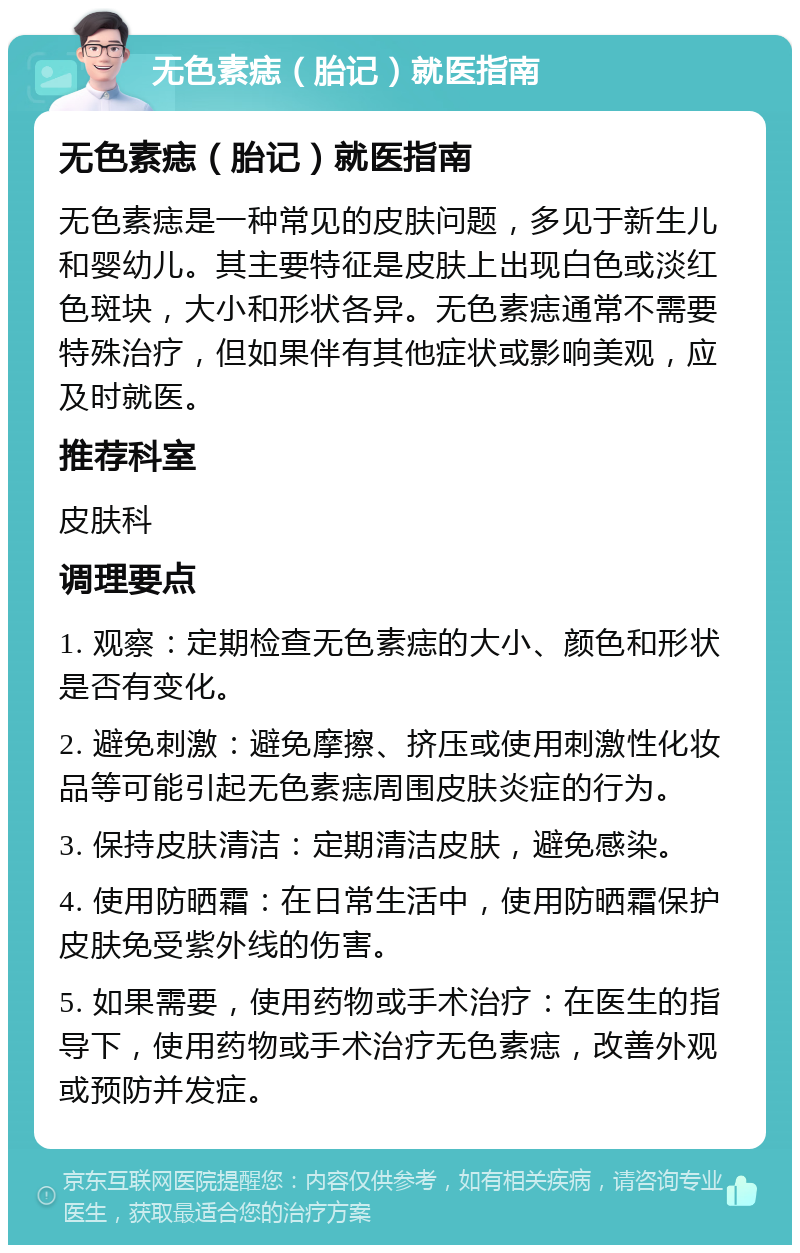 无色素痣（胎记）就医指南 无色素痣（胎记）就医指南 无色素痣是一种常见的皮肤问题，多见于新生儿和婴幼儿。其主要特征是皮肤上出现白色或淡红色斑块，大小和形状各异。无色素痣通常不需要特殊治疗，但如果伴有其他症状或影响美观，应及时就医。 推荐科室 皮肤科 调理要点 1. 观察：定期检查无色素痣的大小、颜色和形状是否有变化。 2. 避免刺激：避免摩擦、挤压或使用刺激性化妆品等可能引起无色素痣周围皮肤炎症的行为。 3. 保持皮肤清洁：定期清洁皮肤，避免感染。 4. 使用防晒霜：在日常生活中，使用防晒霜保护皮肤免受紫外线的伤害。 5. 如果需要，使用药物或手术治疗：在医生的指导下，使用药物或手术治疗无色素痣，改善外观或预防并发症。