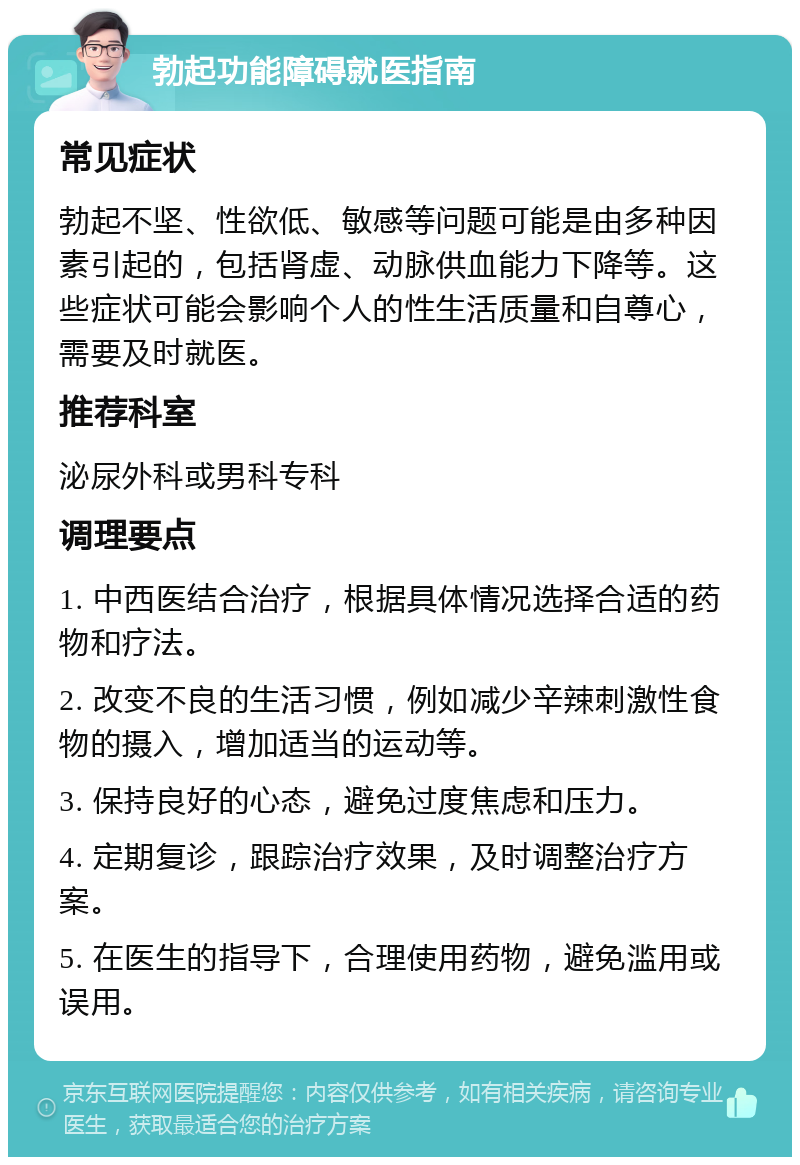 勃起功能障碍就医指南 常见症状 勃起不坚、性欲低、敏感等问题可能是由多种因素引起的，包括肾虚、动脉供血能力下降等。这些症状可能会影响个人的性生活质量和自尊心，需要及时就医。 推荐科室 泌尿外科或男科专科 调理要点 1. 中西医结合治疗，根据具体情况选择合适的药物和疗法。 2. 改变不良的生活习惯，例如减少辛辣刺激性食物的摄入，增加适当的运动等。 3. 保持良好的心态，避免过度焦虑和压力。 4. 定期复诊，跟踪治疗效果，及时调整治疗方案。 5. 在医生的指导下，合理使用药物，避免滥用或误用。