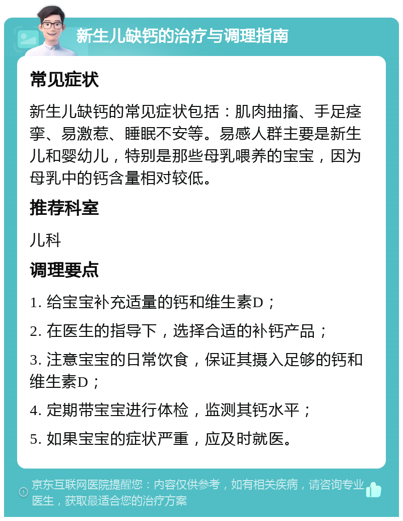 新生儿缺钙的治疗与调理指南 常见症状 新生儿缺钙的常见症状包括：肌肉抽搐、手足痉挛、易激惹、睡眠不安等。易感人群主要是新生儿和婴幼儿，特别是那些母乳喂养的宝宝，因为母乳中的钙含量相对较低。 推荐科室 儿科 调理要点 1. 给宝宝补充适量的钙和维生素D； 2. 在医生的指导下，选择合适的补钙产品； 3. 注意宝宝的日常饮食，保证其摄入足够的钙和维生素D； 4. 定期带宝宝进行体检，监测其钙水平； 5. 如果宝宝的症状严重，应及时就医。