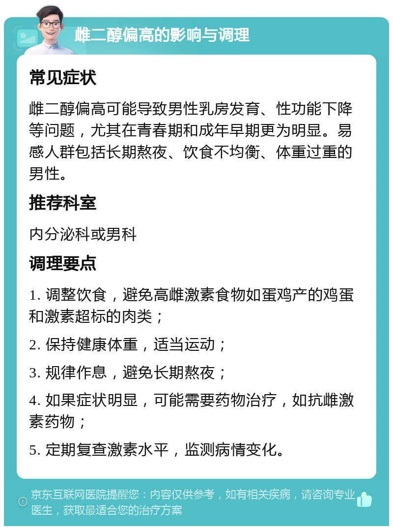 雌二醇偏高的影响与调理 常见症状 雌二醇偏高可能导致男性乳房发育、性功能下降等问题，尤其在青春期和成年早期更为明显。易感人群包括长期熬夜、饮食不均衡、体重过重的男性。 推荐科室 内分泌科或男科 调理要点 1. 调整饮食，避免高雌激素食物如蛋鸡产的鸡蛋和激素超标的肉类； 2. 保持健康体重，适当运动； 3. 规律作息，避免长期熬夜； 4. 如果症状明显，可能需要药物治疗，如抗雌激素药物； 5. 定期复查激素水平，监测病情变化。