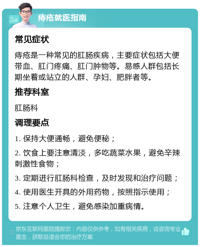 痔疮就医指南 常见症状 痔疮是一种常见的肛肠疾病，主要症状包括大便带血、肛门疼痛、肛门肿物等。易感人群包括长期坐着或站立的人群、孕妇、肥胖者等。 推荐科室 肛肠科 调理要点 1. 保持大便通畅，避免便秘； 2. 饮食上要注意清淡，多吃蔬菜水果，避免辛辣刺激性食物； 3. 定期进行肛肠科检查，及时发现和治疗问题； 4. 使用医生开具的外用药物，按照指示使用； 5. 注意个人卫生，避免感染加重病情。