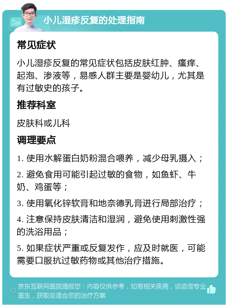 小儿湿疹反复的处理指南 常见症状 小儿湿疹反复的常见症状包括皮肤红肿、瘙痒、起泡、渗液等，易感人群主要是婴幼儿，尤其是有过敏史的孩子。 推荐科室 皮肤科或儿科 调理要点 1. 使用水解蛋白奶粉混合喂养，减少母乳摄入； 2. 避免食用可能引起过敏的食物，如鱼虾、牛奶、鸡蛋等； 3. 使用氧化锌软膏和地奈德乳膏进行局部治疗； 4. 注意保持皮肤清洁和湿润，避免使用刺激性强的洗浴用品； 5. 如果症状严重或反复发作，应及时就医，可能需要口服抗过敏药物或其他治疗措施。