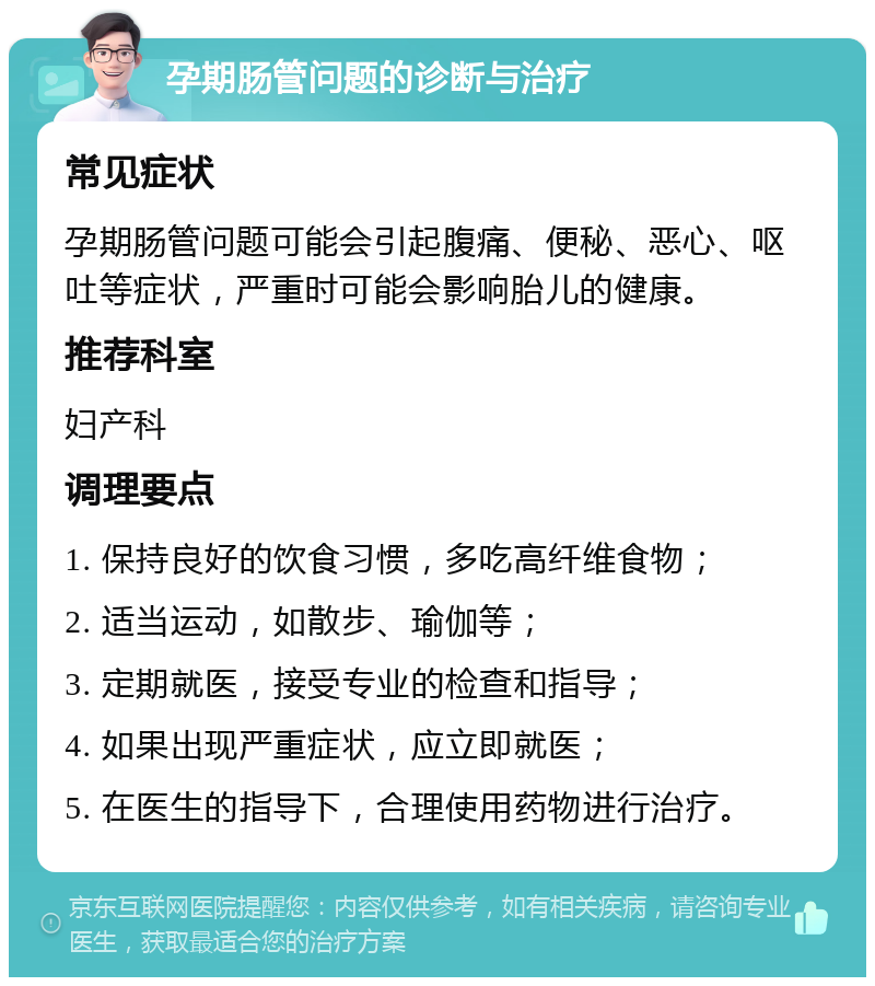 孕期肠管问题的诊断与治疗 常见症状 孕期肠管问题可能会引起腹痛、便秘、恶心、呕吐等症状，严重时可能会影响胎儿的健康。 推荐科室 妇产科 调理要点 1. 保持良好的饮食习惯，多吃高纤维食物； 2. 适当运动，如散步、瑜伽等； 3. 定期就医，接受专业的检查和指导； 4. 如果出现严重症状，应立即就医； 5. 在医生的指导下，合理使用药物进行治疗。