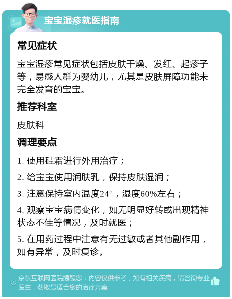 宝宝湿疹就医指南 常见症状 宝宝湿疹常见症状包括皮肤干燥、发红、起疹子等，易感人群为婴幼儿，尤其是皮肤屏障功能未完全发育的宝宝。 推荐科室 皮肤科 调理要点 1. 使用硅霜进行外用治疗； 2. 给宝宝使用润肤乳，保持皮肤湿润； 3. 注意保持室内温度24°，湿度60%左右； 4. 观察宝宝病情变化，如无明显好转或出现精神状态不佳等情况，及时就医； 5. 在用药过程中注意有无过敏或者其他副作用，如有异常，及时复诊。