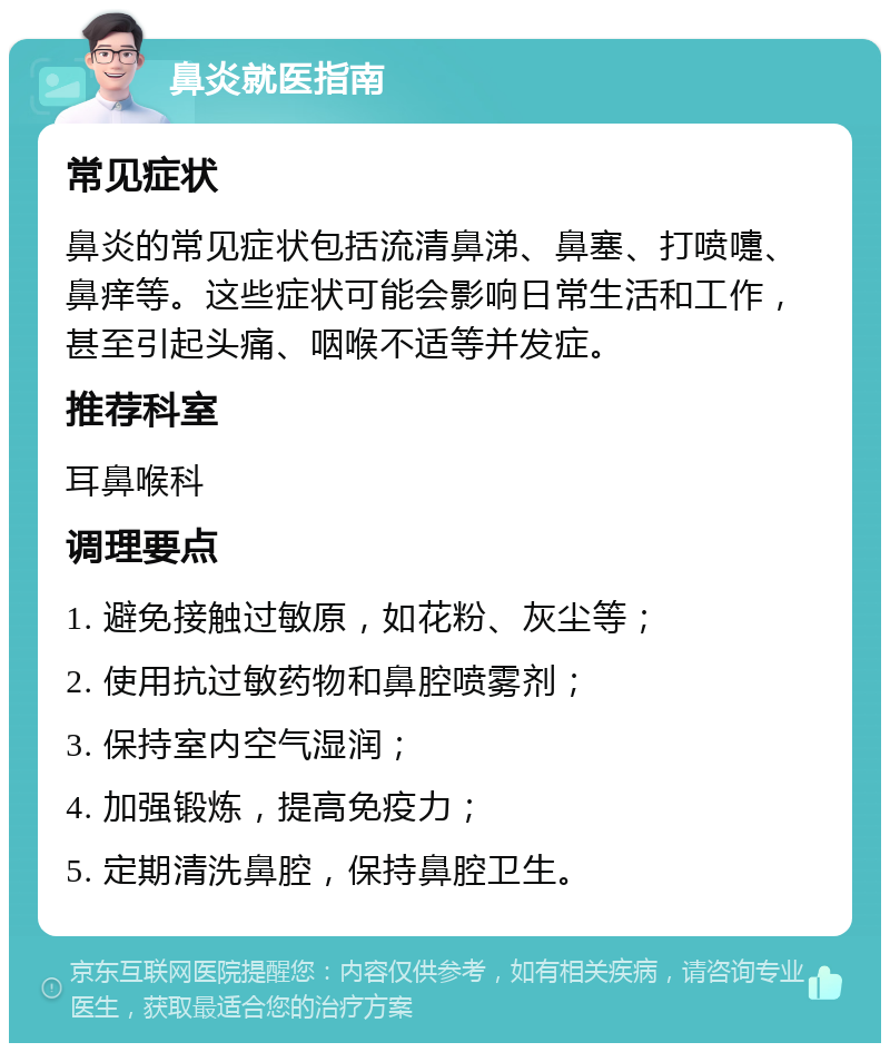 鼻炎就医指南 常见症状 鼻炎的常见症状包括流清鼻涕、鼻塞、打喷嚏、鼻痒等。这些症状可能会影响日常生活和工作，甚至引起头痛、咽喉不适等并发症。 推荐科室 耳鼻喉科 调理要点 1. 避免接触过敏原，如花粉、灰尘等； 2. 使用抗过敏药物和鼻腔喷雾剂； 3. 保持室内空气湿润； 4. 加强锻炼，提高免疫力； 5. 定期清洗鼻腔，保持鼻腔卫生。