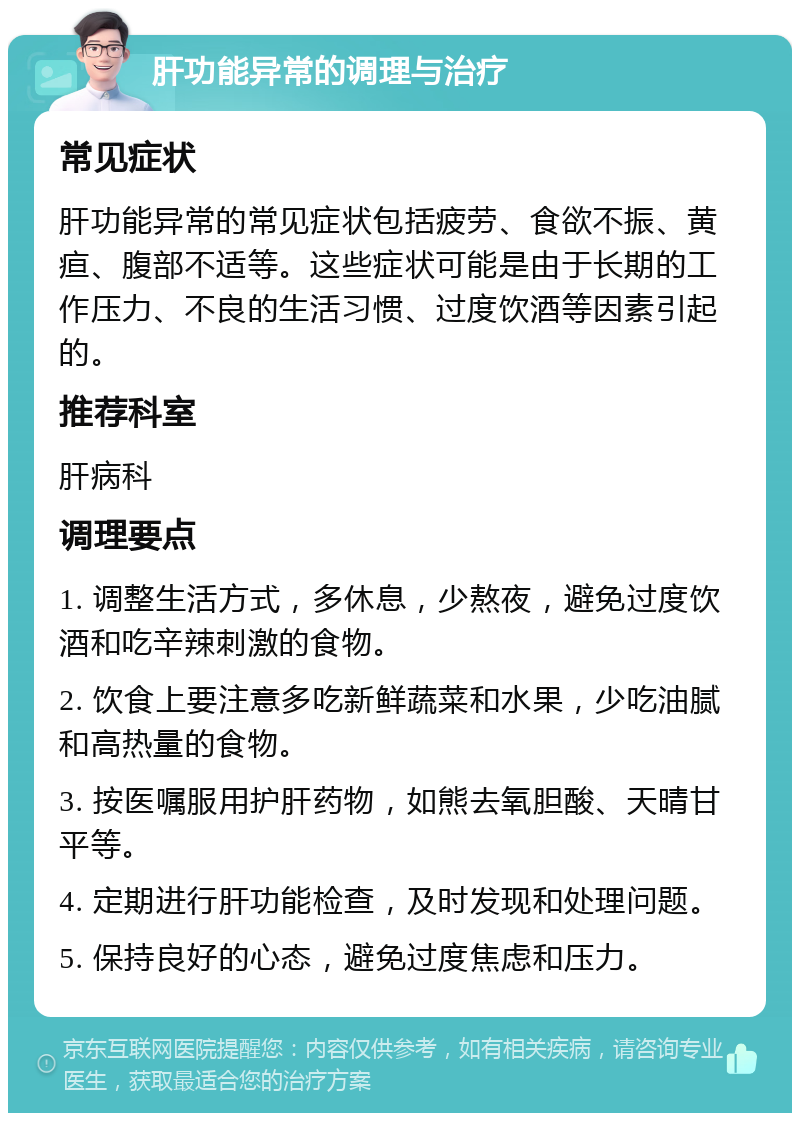 肝功能异常的调理与治疗 常见症状 肝功能异常的常见症状包括疲劳、食欲不振、黄疸、腹部不适等。这些症状可能是由于长期的工作压力、不良的生活习惯、过度饮酒等因素引起的。 推荐科室 肝病科 调理要点 1. 调整生活方式，多休息，少熬夜，避免过度饮酒和吃辛辣刺激的食物。 2. 饮食上要注意多吃新鲜蔬菜和水果，少吃油腻和高热量的食物。 3. 按医嘱服用护肝药物，如熊去氧胆酸、天晴甘平等。 4. 定期进行肝功能检查，及时发现和处理问题。 5. 保持良好的心态，避免过度焦虑和压力。