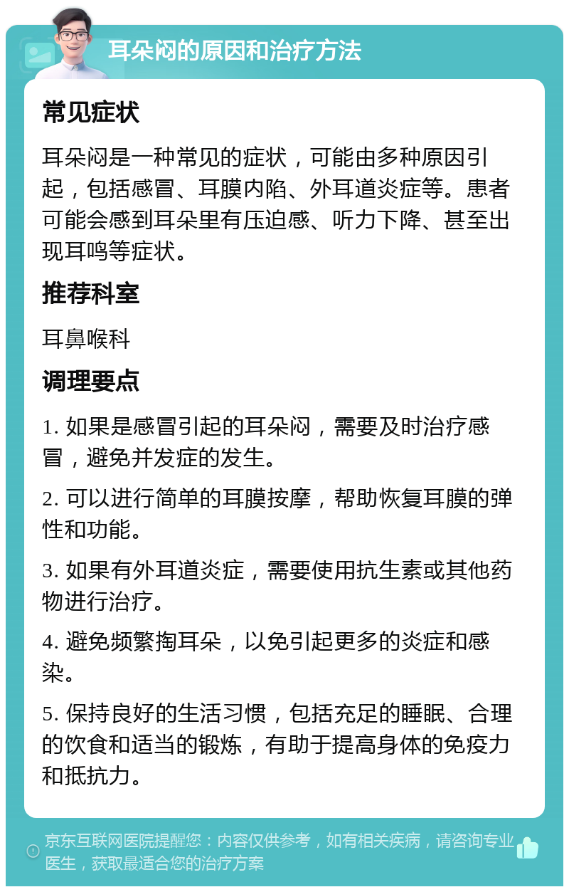 耳朵闷的原因和治疗方法 常见症状 耳朵闷是一种常见的症状，可能由多种原因引起，包括感冒、耳膜内陷、外耳道炎症等。患者可能会感到耳朵里有压迫感、听力下降、甚至出现耳鸣等症状。 推荐科室 耳鼻喉科 调理要点 1. 如果是感冒引起的耳朵闷，需要及时治疗感冒，避免并发症的发生。 2. 可以进行简单的耳膜按摩，帮助恢复耳膜的弹性和功能。 3. 如果有外耳道炎症，需要使用抗生素或其他药物进行治疗。 4. 避免频繁掏耳朵，以免引起更多的炎症和感染。 5. 保持良好的生活习惯，包括充足的睡眠、合理的饮食和适当的锻炼，有助于提高身体的免疫力和抵抗力。