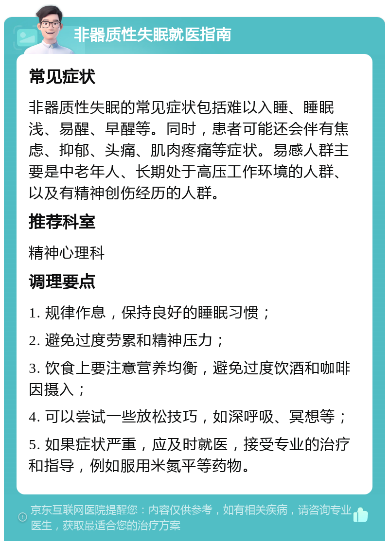 非器质性失眠就医指南 常见症状 非器质性失眠的常见症状包括难以入睡、睡眠浅、易醒、早醒等。同时，患者可能还会伴有焦虑、抑郁、头痛、肌肉疼痛等症状。易感人群主要是中老年人、长期处于高压工作环境的人群、以及有精神创伤经历的人群。 推荐科室 精神心理科 调理要点 1. 规律作息，保持良好的睡眠习惯； 2. 避免过度劳累和精神压力； 3. 饮食上要注意营养均衡，避免过度饮酒和咖啡因摄入； 4. 可以尝试一些放松技巧，如深呼吸、冥想等； 5. 如果症状严重，应及时就医，接受专业的治疗和指导，例如服用米氮平等药物。