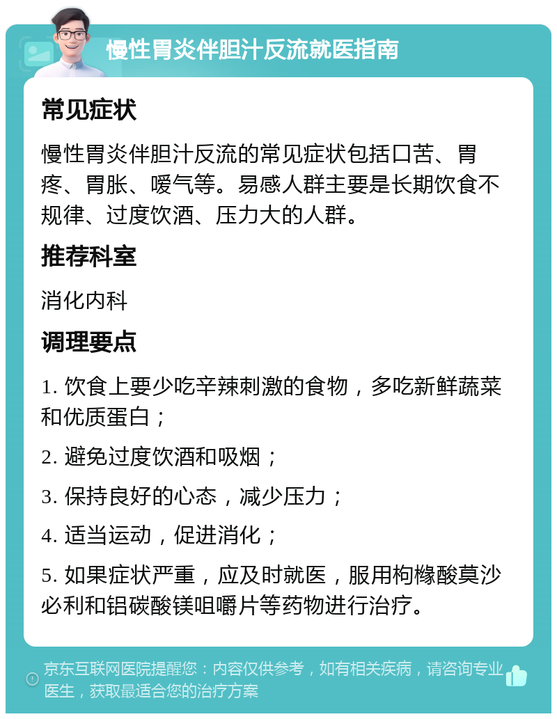 慢性胃炎伴胆汁反流就医指南 常见症状 慢性胃炎伴胆汁反流的常见症状包括口苦、胃疼、胃胀、嗳气等。易感人群主要是长期饮食不规律、过度饮酒、压力大的人群。 推荐科室 消化内科 调理要点 1. 饮食上要少吃辛辣刺激的食物，多吃新鲜蔬菜和优质蛋白； 2. 避免过度饮酒和吸烟； 3. 保持良好的心态，减少压力； 4. 适当运动，促进消化； 5. 如果症状严重，应及时就医，服用枸橼酸莫沙必利和铝碳酸镁咀嚼片等药物进行治疗。